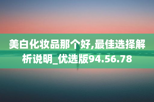 美白化妆品那个好,最佳选择解析说明_优选版94.56.78