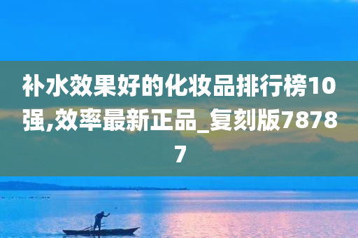 补水效果好的化妆品排行榜10强,效率最新正品_复刻版78787